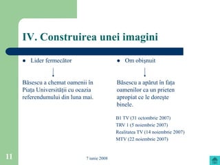 IV. Construirea unei imagini
        Lider fermecător                        Om obişnuit


     Băsescu a chemat oamenii în              Băsescu a apărut în faţa
     Piaţa Universităţii cu ocazia            oamenilor ca un prieten
     referendumului din luna mai.             apropiat ce le doreşte
                                              binele.

                                              B1 TV (31 octombrie 2007)
                                              TRV 1 (5 noiembrie 2007)
                                              Realitatea TV (14 noiembrie 2007)
                                              MTV (22 noiembrie 2007)


11                             7 iunie 2008
 