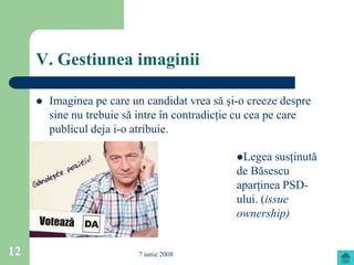 V. Gestiunea imaginii

        Imaginea pe care un candidat vrea să şi-o creeze despre
         sine nu trebuie să intre în contradicţie cu cea pe care
         publicul deja i-o atribuie.

                                                Legea    susţinută
                                                de Băsescu
                                                aparţinea PSD-
                                                ului. (issue
                                                ownership)


12                         7 iunie 2008
 