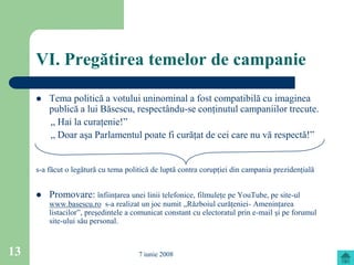 VI. Pregătirea temelor de campanie

        Tema politică a votului uninominal a fost compatibilă cu imaginea
         publică a lui Băsescu, respectându-se conţinutul campaniilor trecute.
         „ Hai la curaţenie!”
         „ Doar aşa Parlamentul poate fi curăţat de cei care nu vă respectă!”


     s-a făcut o legătură cu tema politică de luptă contra corupţiei din campania prezidenţială


        Promovare: înfiinţarea unei linii telefonice, filmuleţe pe YouTube, pe site-ul
         www.basescu.ro s-a realizat un joc numit „Războiul curăţeniei- Ameninţarea
         listacilor”, preşedintele a comunicat constant cu electoratul prin e-mail şi pe forumul
         site-ului său personal.



13                                    7 iunie 2008
 