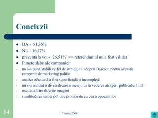 Concluzii

        DA - 81,36%
        NU - 16,17%
        prezenţă la vot - 26,51% => referendumul nu a fost validat
        Puncte slabe ale campaniei:
     -   nu s-a putut stabili ce fel de strategie a adoptat Băsescu pentru această
         campanie de marketing politic
     -   analiza efectuată a fost superficială şi incompletă
     -   nu s-a realizat o diversificare a mesajului în vederea atragerii publicului ţintă
     -   oscilaţia între diferite imagini
     -   similitudinea temei politice promovate cu cea a opozanţilor



14                                 7 iunie 2008
 