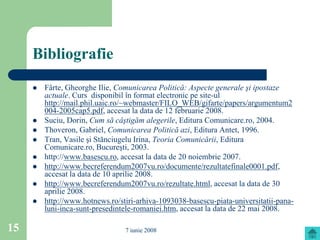 Bibliografie
        Fârte, Gheorghe Ilie, Comunicarea Politică: Aspecte generale şi ipostaze
         actuale. Curs disponibil în format electronic pe site-ul
         http://mail.phil.uaic.ro/~webmaster/FILO_WEB/gifarte/papers/argumentum2
         004-2005cap5.pdf, accesat la data de 12 februarie 2008.
        Suciu, Dorin, Cum să câştigăm alegerile, Editura Comunicare.ro, 2004.
        Thoveron, Gabriel, Comunicarea Politică azi, Editura Antet, 1996.
        Tran, Vasile şi Stănciugelu Irina, Teoria Comunicării, Editura
         Comunicare.ro, Bucureşti, 2003.
        http://www.basescu.ro, accesat la data de 20 noiembrie 2007.
        http://www.becreferendum2007vu.ro/documente/rezultatefinale0001.pdf,
         accesat la data de 10 aprilie 2008.
        http://www.becreferendum2007vu.ro/rezultate.html, accesat la data de 30
         aprilie 2008.
        http://www.hotnews.ro/stiri-arhiva-1093038-basescu-piata-universitatii-pana-
         luni-inca-sunt-presedintele-romaniei.htm, accesat la data de 22 mai 2008.

15                               7 iunie 2008
 
