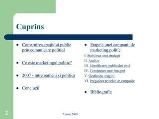 Cuprins

       Construirea spaţiului public             Etapele unei campanii de
        prin comunicare politică                  marketing politic
                                              I. Stabilirea unei strategii
                                              II. Analiza
       Ce este marketingul politic?
                                              III. Identificarea publicului ţintă
                                              IV. Construirea unei imagini
       2007 - între oameni şi politică       V. Gestiunea imaginii
                                              VI. Pregătirea temelor de campanie

       Concluzii
                                                 Bibliografie



2                              7 iunie 2008
 