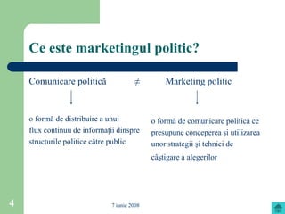 Ce este marketingul politic?

    Comunicare politică                ≠         Marketing politic


    o formă de distribuire a unui            o formă de comunicare politică ce
    flux continuu de informaţii dinspre      presupune conceperea şi utilizarea
    structurile politice către public        unor strategii şi tehnici de
                                             câştigare a alegerilor




4                             7 iunie 2008
 