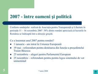 2007 - între oameni şi politică

    Conform sondajului realizat de Asociaţia pentru Transparenţă şi Libertate în
    perioada 11 – 16 octombrie 2007 54% dintre români apreciază că lucrurile în
    România se îndreaptă într-o direcţie greşită.

    Ce a însemnat anul 2007 pentru români?
     1 ianuarie - am intrat în Uniunea Europeană
     19 mai - referendum pentru demitarea din funcţie a preşedintelui
       Traian Băsescu
     25 noiembrie – alegeri pentru Parlamentul European
     25 noiembrie – referendum pentru pentru legea sistemului de vot
       uninominal


5                               7 iunie 2008
 