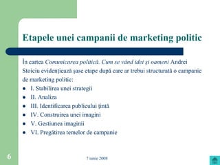 Etapele unei campanii de marketing politic

    În cartea Comunicarea politică. Cum se vând idei şi oameni Andrei
    Stoiciu evidenţiează şase etape după care ar trebui structurată o campanie
    de marketing politic:
     I. Stabilirea unei strategii
     II. Analiza
     III. Identificarea publicului ţintă
     IV. Construirea unei imagini
     V. Gestiunea imaginii
     VI. Pregătirea temelor de campanie




6                             7 iunie 2008
 