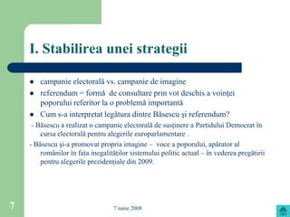 I. Stabilirea unei strategii

       campanie electorală vs. campanie de imagine
       referendum = formă de consultare prin vot deschis a voinţei
        poporului referitor la o problemă importantă
       Cum s-a interpretat legătura dintre Băsescu şi referendum?
     - Băsescu a realizat o campanie electorală de susţinere a Partidului Democrat în
        cursa electorală pentru alegerile europarlamentare .
    - Băsescu şi-a promovat propria imagine – voce a poporului, apărator al
        românilor în faţa inegalităţilor sistemului politic actual – în vederea pregătirii
        pentru alegerile prezidenţiale din 2009.




7                                 7 iunie 2008
 