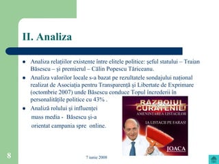 II. Analiza

       Analiza relaţiilor existente între elitele politice: şeful statului – Traian
        Băsescu – şi premierul – Călin Popescu Tăriceanu.
       Analiza valorilor locale s-a bazat pe rezultatele sondajului naţional
        realizat de Asociaţia pentru Transparenţă şi Libertate de Exprimare
        (octombrie 2007) unde Băsescu conduce Topul încrederii în
        personalităţile politice cu 43% .
       Analiză rolului şi influenţei
        mass media - Băsescu şi-a
        orientat campania spre online.




8                               7 iunie 2008
 