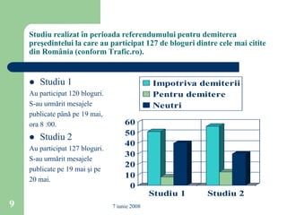 Studiu realizat în perioada referendumului pentru demiterea
    preşedintelui la care au participat 127 de bloguri dintre cele mai citite
    din România (conform Trafic.ro).


       Studiu 1                                Impotriva demiterii
    Au participat 120 bloguri.                  Pentru demitere
    S-au urmărit mesajele                       Neutri
    publicate până pe 19 mai,
    ora 8 :00.                        60
                                      50
       Studiu 2
                                      40
    Au participat 127 bloguri.
                                      30
    S-au urmărit mesajele
                                      20
    publicate pe 19 mai şi pe
    20 mai.
                                      10
                                       0
                                                Studiu 1   Studiu 2
9                                7 iunie 2008
 