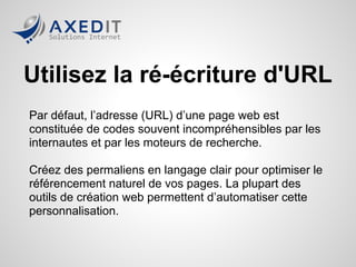 Utilisez la ré-écriture d'URL
Par défaut, l’adresse (URL) d’une page web est
constituée de codes souvent incompréhensibles par les
internautes et par les moteurs de recherche.

Créez des permaliens en langage clair pour optimiser le
référencement naturel de vos pages. La plupart des
outils de création web permettent d’automatiser cette
personnalisation.
 