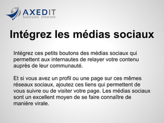 Intégrez les médias sociaux
Intégrez ces petits boutons des médias sociaux qui
permettent aux internautes de relayer votre contenu
auprès de leur communauté.

Et si vous avez un profil ou une page sur ces mêmes
réseaux sociaux, ajoutez ces liens qui permettent de
vous suivre ou de visiter votre page. Les médias sociaux
sont un excellent moyen de se faire connaître de
manière virale.
 