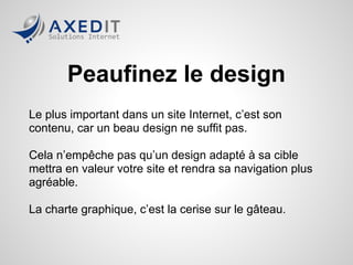 Peaufinez le design
Le plus important dans un site Internet, c’est son
contenu, car un beau design ne suffit pas.

Cela n’empêche pas qu’un design adapté à sa cible
mettra en valeur votre site et rendra sa navigation plus
agréable.

La charte graphique, c’est la cerise sur le gâteau.
 