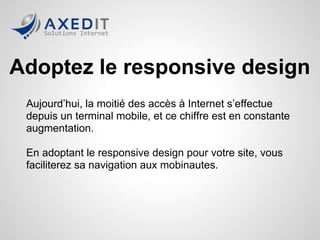 Adoptez le responsive design
 Aujourd’hui, la moitié des accès à Internet s’effectue
 depuis un terminal mobile, et ce chiffre est en constante
 augmentation.

 En adoptant le responsive design pour votre site, vous
 faciliterez sa navigation aux mobinautes.
 