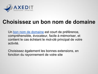 Choisissez un bon nom de domaine
 Un bon nom de domaine est court de préférence,
 compréhensible, évocateur, facile à mémoriser, et
 contient le cas échéant le mot-clé principal de votre
 activité.

 Choisissez également les bonnes extensions, en
 fonction du rayonnement de votre site
 