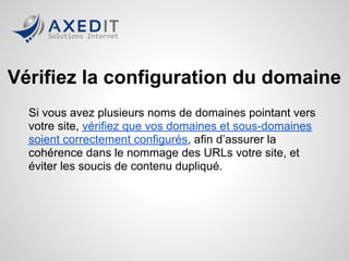 Vérifiez la configuration du domaine
  Si vous avez plusieurs noms de domaines pointant vers
  votre site, vérifiez que vos domaines et sous-domaines
  soient correctement configurés, afin d’assurer la
  cohérence dans le nommage des URLs votre site, et
  éviter les soucis de contenu dupliqué.
 