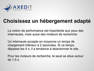 Choisissez un hébergement adapté
 La notion de performance est importante aux yeux des
 internautes, mais aussi des moteurs de recherche.

 Un internaute accepte en moyenne un temps de
 chargement inférieur à 2 secondes. Si ce temps
 dépasse les 4 s, il a tendance à abandonner le site.

 Pour les moteurs de recherche, le seuil se situe autour
 de 1,5 s.
 