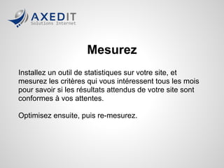 Mesurez
Installez un outil de statistiques sur votre site, et
mesurez les critères qui vous intéressent tous les mois
pour savoir si les résultats attendus de votre site sont
conformes à vos attentes.

Optimisez ensuite, puis re-mesurez.
 