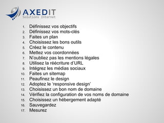 1.   Définissez vos objectifs
 2.   Définissez vos mots-clés
 3.   Faites un plan
 4.   Choisissez les bons outils
 5.   Créez le contenu
 6.   Mettez vos coordonnées
 7.   N’oubliez pas les mentions légales
 8.   Utilisez la réécriture d’URL
 9.   Intégrez les médias sociaux
10.   Faites un sitemap
11.   Peaufinez le design
12.   Adoptez le ‘responsive design’
13.   Choisissez un bon nom de domaine
14.   Vérifiez la configuration de vos noms de domaine
15.   Choisissez un hébergement adapté
16.   Sauvegardez
17.   Mesurez
 