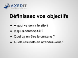 Définissez vos objectifs
● A quoi va servir le site ?
● A qui s'adresse-t-il ?
● Quel va en être le contenu ?
● Quels résultats en attendez-vous ?
 