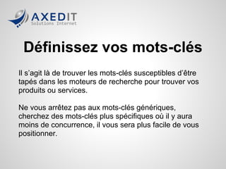 Définissez vos mots-clés
Il s’agit là de trouver les mots-clés susceptibles d’être
tapés dans les moteurs de recherche pour trouver vos
produits ou services.

Ne vous arrêtez pas aux mots-clés génériques,
cherchez des mots-clés plus spécifiques où il y aura
moins de concurrence, il vous sera plus facile de vous
positionner.
 