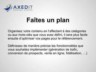 Faites un plan
Organisez votre contenu en l’affectant à des catégories
ou aux mots-clés que vous avez défini, il sera plus facile
ensuite d’optimiser vos pages pour le référencement.

Définissez de manière précise les fonctionnalités que
vous souhaitez implémenter (génération de trafic,
conversion de prospects, vente en ligne, fidélisation, …)
 