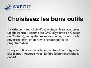 Choisissez les bons outils
Il existe un grand choix d’outils disponibles pour créer
un site Internet, comme les CMS (Système de Gestion
de Contenu), les systèmes e-commerce, ou encore le
développement en dur avec des langages de
programmation.

Chaque outil a ses avantages, en fonction du type de
site à créer. Assurez-vous de faire le bon choix dès le
départ.
 