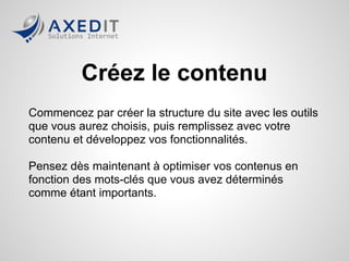 Créez le contenu
Commencez par créer la structure du site avec les outils
que vous aurez choisis, puis remplissez avec votre
contenu et développez vos fonctionnalités.

Pensez dès maintenant à optimiser vos contenus en
fonction des mots-clés que vous avez déterminés
comme étant importants.
 