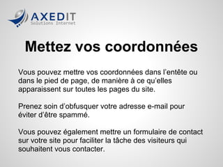 Mettez vos coordonnées
Vous pouvez mettre vos coordonnées dans l’entête ou
dans le pied de page, de manière à ce qu’elles
apparaissent sur toutes les pages du site.

Prenez soin d’obfusquer votre adresse e-mail pour
éviter d’être spammé.

Vous pouvez également mettre un formulaire de contact
sur votre site pour faciliter la tâche des visiteurs qui
souhaitent vous contacter.
 