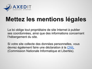 Mettez les mentions légales
La loi oblige tout propriétaire de site Internet à publier
ses coordonnées, ainsi que des informations concernant
l’hébergement du site.

Si votre site collecte des données personnelles, vous
devrez également faire une déclaration à la CNIL
(Commission Nationale Informatique et Libertés).
 