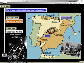 La Guerra Civil Espanyola 1936-1939                                        Armand Figuera


   1936
Agost 1936

          Els primers combats (guerra de columnes)
           Els primers combats (guerra de columnes)


          Novembre 1936                                         Ocupació Irun
                                                                 Ocupació Irun

          Batalla de Madrid
          Batalla de Madrid


          Febrer 1937

          Encerclar Madrid
           Encerclar Madrid
               Jarama i Guadalajara
                                                      Toledo
                                                       Toledo

                                               Ocupació
                                               i repressió




                                                                       Setge de Toledo
   1939                                                                                 @

                                                                                            sortir
 
