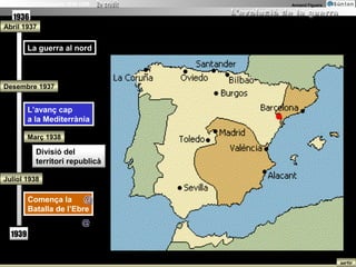 La Guerra Civil Espanyola 1936-1939   Armand Figuera


   1936
Abril 1937


          La guerra al nord
           La guerra al nord



Desembre 1937


          L’avanç cap
           L’avanç cap
          a la Mediterrània
           a la Mediterrània

          Març 1938

             Divisió del
             territori republicà

Juliol 1938

          Comença la @
          Comença la
          Batalla de l’Ebre
          Batalla de l’Ebre
                               @
   1939


                                                       sortir
 