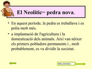 • En aquest període, la pedra es treballava i es
polia molt més.
• a implantació de l'agricultura i la
domesticació dels animals. Així van néixer
els primers pobladors permanents i , molt
probablement, es va dividir la societat.
El Neolític= pedra nova.
Més prehistòria
 