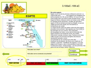 3.100aC -109 aC
Vols saber com vivien?
http://www.edu365.cat/eso/muds/socials/egipte/vidaquot/index.htm#
Vols saber com es construeix una piràmide?
http://www.edu365.cat/eso/muds/socials/piramide/index.htm#
Els antics egipcis
Egipte va ser una de les primeres civilitzacions del món: La
majoria dels seus habitants eren pagesos que treballaven les
terres properes al riu Nil, al nord d'Àfrica. Un cop a l'any les
fortes pluges feien que el Nil inundés aquestes terres i , quan
l'aigua es retirava, deixaven enrera uns camps verds i fèrtils.
En aquestes terres sembraven i recollien els agricultors
egipcis. El Nil era també la principal via d'Egipte. Ja que els
viatges per terra eren difícils, les mercaderies es
transportaven per vaixell.
La majoria de les coses que sabem sobre els antics egipcis
procedeix de les pintures i dels objectes que s'han trobat en
les piràmides que van construir. Dins d'aquestes piràmides,
els arqueòlegs van trobar, no tan sols la tomba dels reis
egipcis (faraons) sinó també les armes, els mobles,
instruments musicals, àmfores i joies. També es van trobar
rotlles de papir amb escriptura jeroglífica (els dibuixos
representen paraules o sons).
Les piràmides es van construir per ordre dels faraons. Un
arquitecte feia els plànols i els obrers eren dirigits per un
capatàs o supervisor. Treballaven els pagesos, a qui se'ls
pagava amb menjar o roba, en els períodes en que el Nil
inundava els camps, i també esclaus.. Les tres piràmides més
grans són les de Keops, Kefrén i Mikerinos.
EGIPTE
Continua
Imatges
 