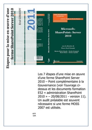 2011
Etapes pour la mise en œuvre d’une


                                     Erol GIRAUDY
     ferme SharePoint Server 2010




                                                             Les 7 étapes d’une mise en œuvre
                                                             d’une ferme SharePoint Server
                                                             2010 – Point complémentaire à la
                                                             Gouvernance (voir l’ouvrage ci-
                                                             dessus et les documents formation
                                                             E52 « administration SharePoint
                                                             2010 » – 20/08/2011 - version 11).
                                                             Un audit préalable est souvent
                                                             nécessaire si une ferme MOSS
                                                             2007 est utilisée.
                                                      ICT7
                                                       LUX
 