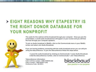 6/17/2013 16/17/2013 1
EIGHT REASONS WHY ETAPESTRY IS
THE RIGHT DONOR DATABASE FOR
YOUR NONPROFIT
The audio for this webinar will be broadcast through your computer. Once you join the
presentation, a small audio broadcast box will appear on your screen and you will hear
the host through your computer speakers.
To join an Audio broadcast in WebEx, click on the Communicate menu in your WebEx
screen and select Join Audio Broadcast.
If you are having problems connecting with the audio broadcast server you can still join
using the teleconference. To join the teleconference follow the steps below:
1.Leave the audio broadcast by clicking on Communicate > Leave Audio Broadcast.
2.Get the teleconference number, click on Communicate > Join Teleconference.
Teleconference information:
Call-in toll-free number: 1-866-4106539 (US)
Call-in number: 1-660-4225471 (US)
Conference Code: 364 005 6
 