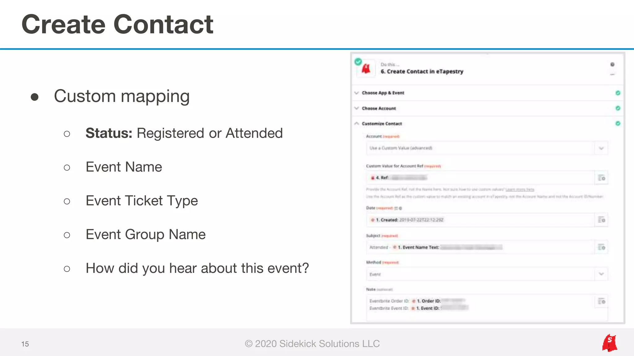 Create Contact
15
● Custom mapping
○ Status: Registered or Attended
○ Event Name
○ Event Ticket Type
○ Event Group Name
○ How did you hear about this event?
© 2020 Sidekick Solutions LLC
 