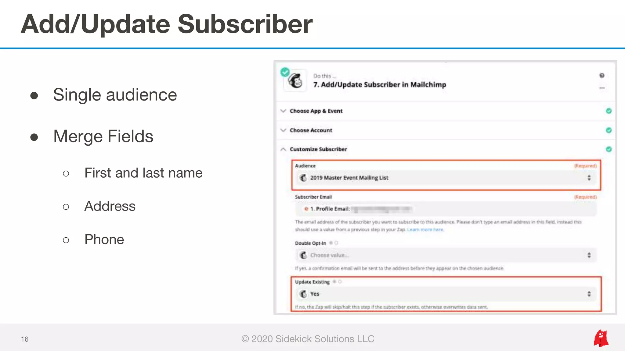 Add/Update Subscriber
16
● Single audience
● Merge Fields
○ First and last name
○ Address
○ Phone
© 2020 Sidekick Solutions LLC
 