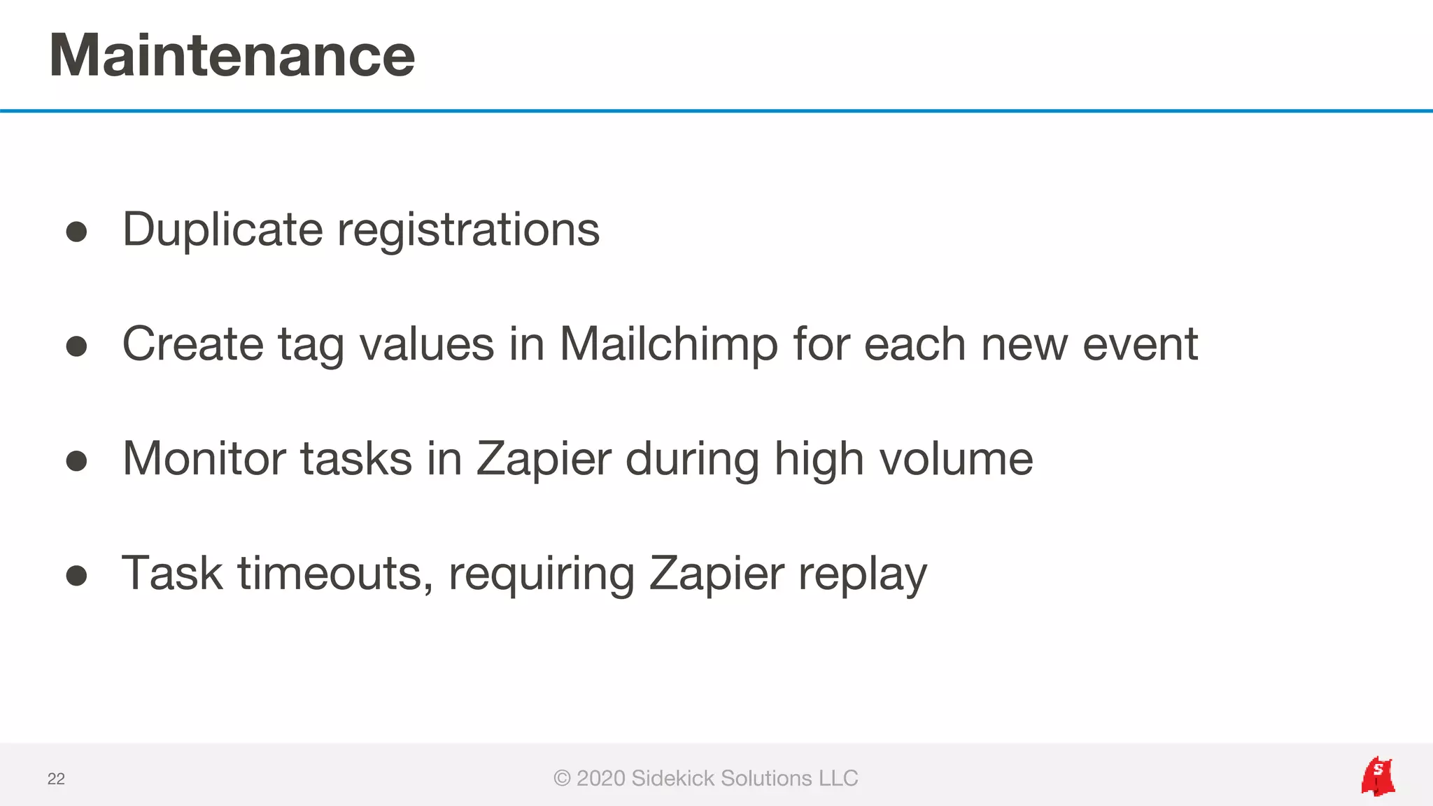 Maintenance
22
● Duplicate registrations
● Create tag values in Mailchimp for each new event
● Monitor tasks in Zapier during high volume
● Task timeouts, requiring Zapier replay
© 2020 Sidekick Solutions LLC
 
