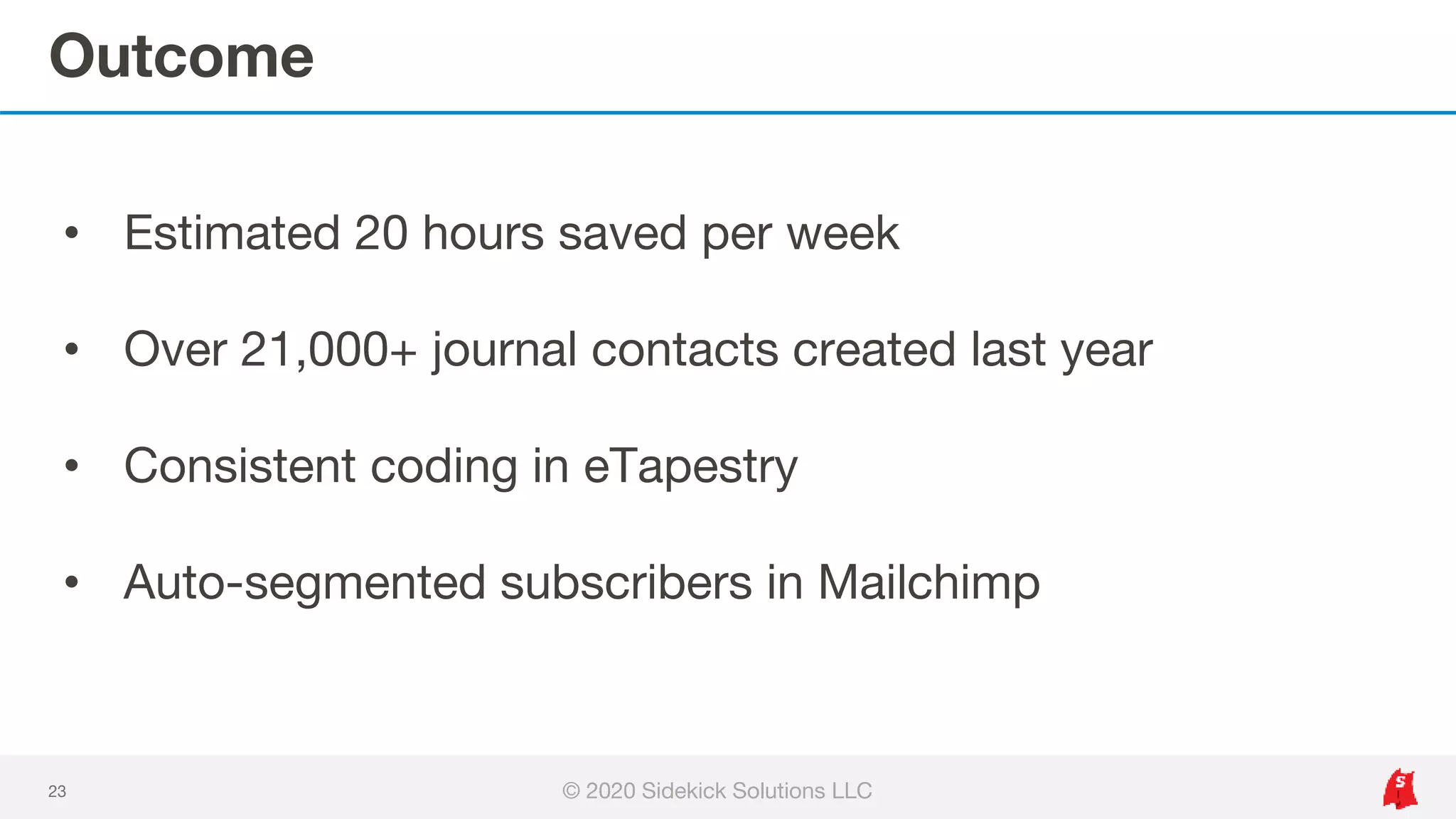 Outcome
23
• Estimated 20 hours saved per week
• Over 21,000+ journal contacts created last year
• Consistent coding in eTapestry
• Auto-segmented subscribers in Mailchimp
© 2020 Sidekick Solutions LLC
 