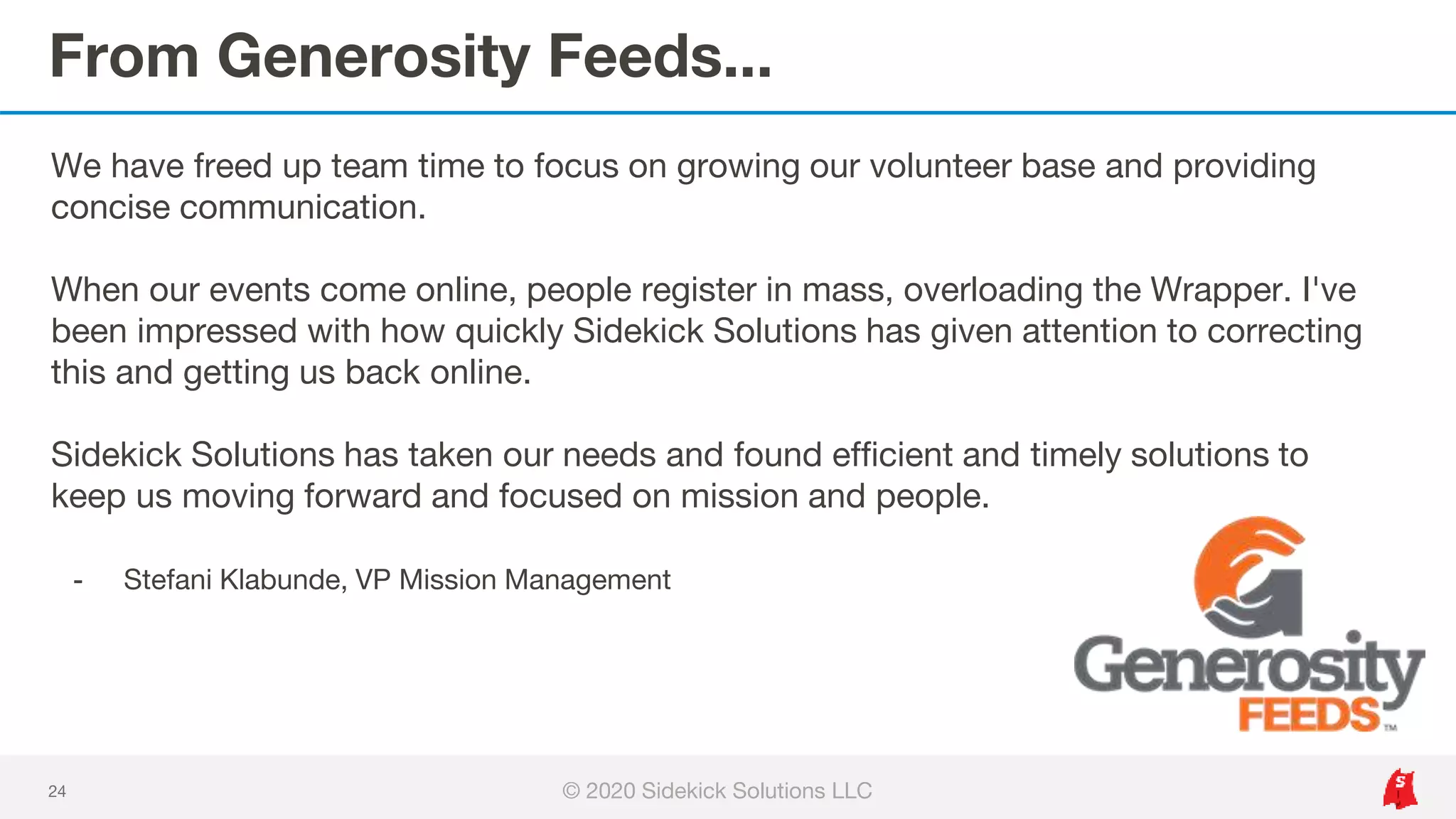 From Generosity Feeds...
24
We have freed up team time to focus on growing our volunteer base and providing
concise communication.
When our events come online, people register in mass, overloading the Wrapper. I've
been impressed with how quickly Sidekick Solutions has given attention to correcting
this and getting us back online.
Sidekick Solutions has taken our needs and found efficient and timely solutions to
keep us moving forward and focused on mission and people.
- Stefani Klabunde, VP Mission Management
© 2020 Sidekick Solutions LLC
 