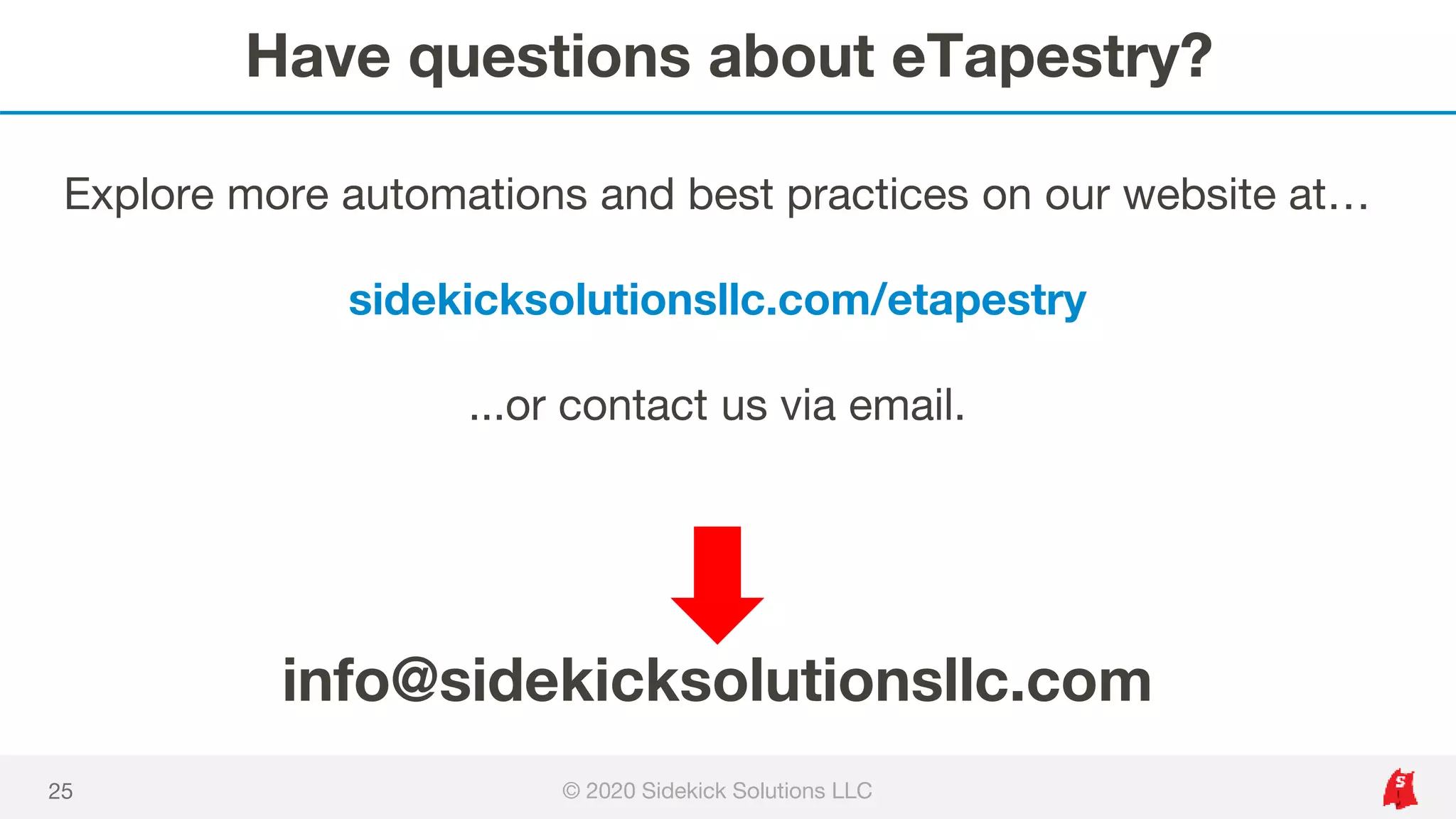 Have questions about eTapestry?
© 2020 Sidekick Solutions LLC25
info@sidekicksolutionsllc.com
Explore more automations and best practices on our website at…
sidekicksolutionsllc.com/etapestry
...or contact us via email.
 