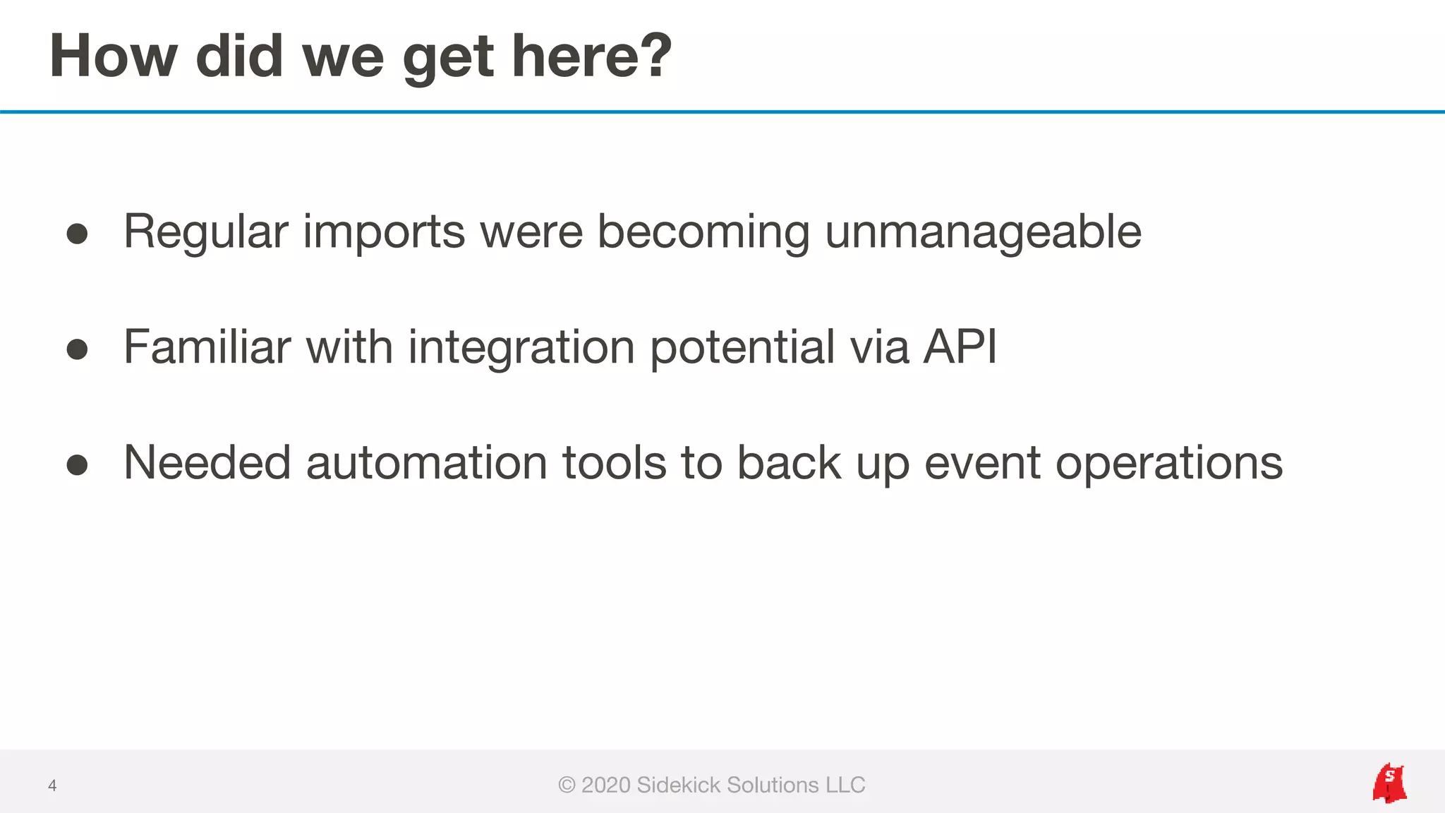 How did we get here?
4
● Regular imports were becoming unmanageable
● Familiar with integration potential via API
● Needed automation tools to back up event operations
© 2020 Sidekick Solutions LLC
 