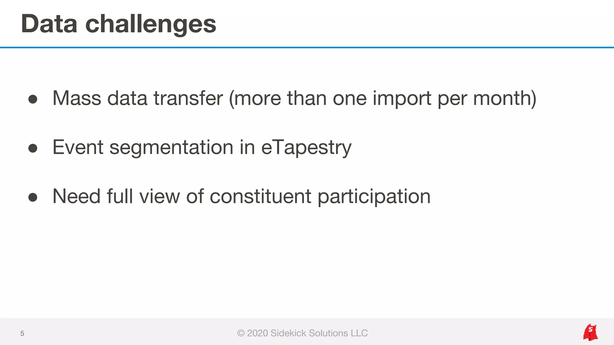 Data challenges
5
● Mass data transfer (more than one import per month)
● Event segmentation in eTapestry
● Need full view of constituent participation
© 2020 Sidekick Solutions LLC
 