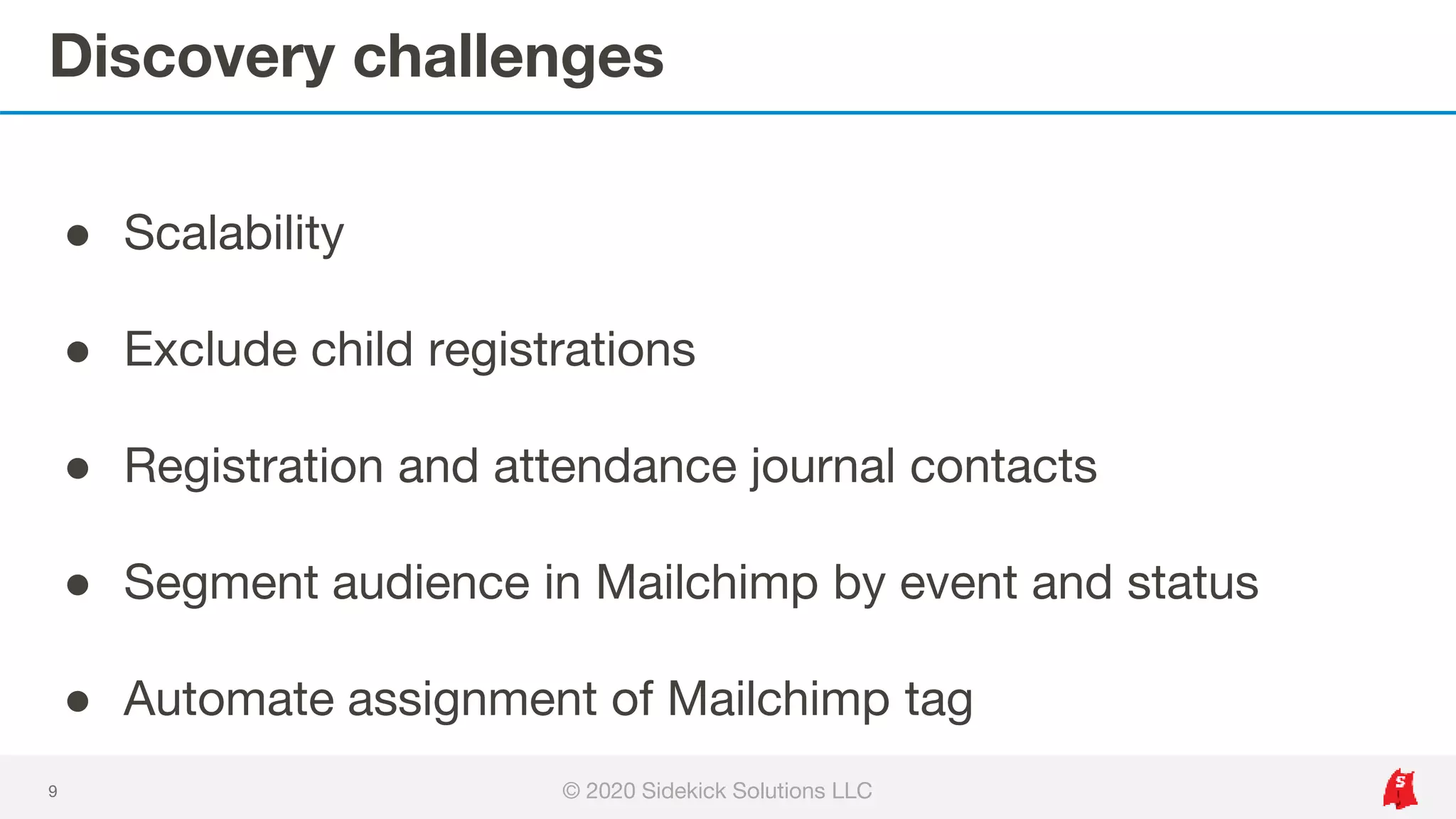 Discovery challenges
9
● Scalability
● Exclude child registrations
● Registration and attendance journal contacts
● Segment audience in Mailchimp by event and status
● Automate assignment of Mailchimp tag
© 2020 Sidekick Solutions LLC
 