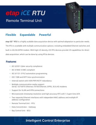 Remote Terminal Unit
RTU
TM
Flexible Expandable Powerful
etap iCETM
RTU is a highly scalable data acquisition device with optimal adaptation to particular needs.
The RTU is available with multiple communication options; including embedded Ethernet switches and
built-in 4G/3G/GPRS modem. With high I/O density, iCE RTU devices provide I/O capabilities for direct
data acquisition, which can be done by using RTUe devices.
Features
• IEC 62351 Cyber security compliance
• IEC 61850-3 EMC compliant
• IEC 61131-3 PLC automation programming
• EEE 1588 and NTP time synchronization
• Internal switch with HSR/PRP/RSTP redundancy
• Multiple communication media support:
Serial, 10/100TX Ethernet, FX100 Ethernet, GPRS, 3G & 4G modems
• Support for VLAN and VPN connections
• Microseconds timestamp resolution and high accuracy RTC with 1.5 ppm time drift
• Two separate Ethernet interfaces with independent MAC address and multiple IP
address configuration
• Remote Terminal Unit - RTU
• Data Concentrator - Gateway
• Bay Control Unit - BCU
Intelligent Control Enterprise
 