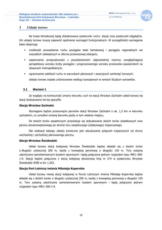 Wstępne studium wykonalności dla zadania pn.:
Rewitalizacja linii kolejowej Wrocław – Lotnisko
Etap III – Analiza techniczna


3       Układy torowe

          Na trasie lotniskowej będą zlokalizowane posterunki ruchu: stacje oraz posterunki odgałęźne.
Ich układy torowe muszą zapewnić spełnienie wymagań funkcjonalnych. W szczególności wymagania
takie obejmują:

         możliwość prowadzenia ruchu pociągów kolei lotniskowej i pociągów regionalnych we
          wszystkich zakładanych w ofercie przewozowej relacjach,

         zapewnienie przepustowości z pozostawieniem odpowiedniej rezerwy uwzględniającej
          perspektywy wzrostu liczby pociągów i prognozowanego wzrostu przewozów pasażerskich na
          obszarach metropolitalnych,

         ograniczenie zakłóceń ruchu w warunkach planowych i awaryjnych zamknięć torowych.

          Układy torowe zostały zróżnicowane według rozważanych w ramach Studium wariantów.


    3.1      Wariant 1

          Ze względu na konieczność zmiany kierunku ruch na stacji Wrocław Zachodni układ torowy tej
stacji dostosowano do tej specyfiki.

Stacja Wrocław Zachodni

          Wymagane będzie przesunięcie peronów stacji Wrocław Zachodni o ok. 1,5 km w kierunku
zachodnim, co umożliwi zmianę kierunku jazdy w tym właśnie miejscu.

          Do dwóch torów zasadniczych przewiduje się dobudowanie dwóch torów dodatkowych oraz
peronu dwukrawędziowego po stronie toru zasadniczego (szlakowego) nieparzystego.

          Dla realizacji takiego układu konieczne jest wbudowanie połączeń trapezowych od strony
wschodniej i zachodniej planowanego peronu.

Stacja Wrocław Świebodzki

          Układ torowy stacji kolejowej Wrocław Świebodzki będzie składał się z dwóch torów
o długości użytecznej 200 m, każdy z krawędzią peronową o długości 150 m. Tory zostaną
zakończone samohamownymi kozłami oporowymi i będą połączone jednym rozjazdem typu 49E1-300-
1:9. Stacja będzie połączona z siecią kolejową dwutorową linią nr 274 w posterunku Wrocław
Świebodzki WSB w km 1,563.

Stacja Port Lotniczy imienia Mikołaja Kopernika

          Układ torowy nowej stacji kolejowej w Porcie Lotniczym imienia Mikołaja Kopernika będzie
składał się z dwóch torów o długości użytecznej 200 m, każdy z krawędzią peronową o długości 150
m. Tory zostaną zakończone samohamownymi kozłami oporowymi i będą połączone jednym
rozjazdem typu 49E1-300-1:9.




                                                   10
 