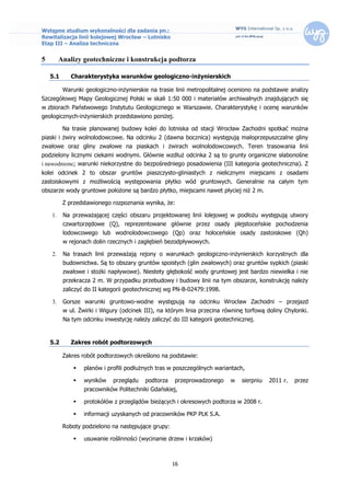 Wstępne studium wykonalności dla zadania pn.:
Rewitalizacja linii kolejowej Wrocław – Lotnisko
Etap III – Analiza techniczna


5        Analizy geotechniczne i konstrukcja podtorza

    5.1      Charakterystyka warunków geologiczno-inżynierskich

          Warunki geologiczno-inżynierskie na trasie linii metropolitalnej oceniono na podstawie analizy
Szczegółowej Mapy Geologicznej Polski w skali 1:50 000 i materiałów archiwalnych znajdujących się
w zbiorach Państwowego Instytutu Geologicznego w Warszawie. Charakterystykę i ocenę warunków
geologicznych-inżynierskich przedstawiono poniżej.

          Na trasie planowanej budowy kolei do lotniska od stacji Wrocław Zachodni spotkać można
piaski i żwiry wolnolodowcowe. Na odcinku 2 (dawna bocznica) występują małoprzepuszczalne gliny
zwałowe oraz gliny zwałowe na piaskach i żwirach wolnolodowcowych. Teren trasowania linii
podzielony licznymi ciekami wodnymi. Głównie wzdłuż odcinka 2 są to grunty organiczne słabonośne
i nawodnione; warunki niekorzystne do bezpośredniego posadowienia (III kategoria geotechniczna). Z
kolei odcinek 2 to obszar gruntów piaszczysto-gliniastych z nielicznymi miejscami z osadami
zastoiskowymi z możliwością występowania płytko wód gruntowych. Generalnie na całym tym
obszarze wody gruntowe położone są bardzo płytko, miejscami nawet płyciej niż 2 m.

          Z przedstawionego rozpoznania wynika, że:

    1.    Na przeważającej części obszaru projektowanej linii lolejowej w podłożu występują utwory
          czwartorzędowe (Q), reprezentowane głównie przez osady plejstoceńskie pochodzenia
          lodowcowego lub wodnolodowcowego (Qp) oraz holoceńskie osady zastoiskowe (Qh)
          w rejonach dolin rzecznych i zagłębień bezodpływowych.

    2.    Na trasach linii przeważają rejony o warunkach geologiczno-inżynierskich korzystnych dla
          budownictwa. Są to obszary gruntów spoistych (glin zwałowych) oraz gruntów sypkich (piaski
          zwałowe i stożki napływowe). Niestety głębokość wody gruntowej jest bardzo niewielka i nie
          przekracza 2 m. W przypadku przebudowy i budowy linii na tym obszarze, konstrukcję należy
          zaliczyć do II kategorii geotechnicznej wg PN-B-02479:1998.

    3.    Gorsze warunki gruntowo-wodne występują na odcinku Wrocław Zachodni – przejazd
          w ul. Żwirki i Wigury (odcinek III), na którym linia przecina równinę torfową doliny Chylonki.
          Na tym odcinku inwestycję należy zaliczyć do III kategorii geotechnicznej.


    5.2      Zakres robót podtorzowych

          Zakres robót podtorzowych określono na podstawie:

                 planów i profili podłużnych tras w poszczególnych wariantach,

                 wyników    przeglądu   podtorza    przeprowadzonego     w    sierpniu   2011 r.   przez
                  pracowników Politechniki Gdańskiej,

                 protokółów z przeglądów bieżących i okresowych podtorza w 2008 r.

                 informacji uzyskanych od pracowników PKP PLK S.A.

          Roboty podzielono na następujące grupy:

                 usuwanie roślinności (wycinanie drzew i krzaków)



                                                    16
 