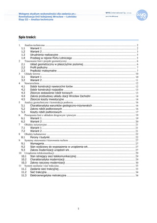 Wstępne studium wykonalności dla zadania pn.:
Rewitalizacja linii kolejowej Wrocław – Lotnisko
Etap III – Analiza techniczna




Spis treści:

1.   Analiza techniczna ......................................................................................................................................... 2
  1.1     Wariant 1 .............................................................................................................................................. 2
  1.2     Wariant 2 .............................................................................................................................................. 3
  1.3     Utrudnienia realizacyjne ..................................................................................................................... 5
  1.4     Przebieg w rejonie Portu Lotniczego ................................................................................................ 5
2    Trasowanie linii i projekt geometryczny ........................................................................................................ 6
  2.1     Układ geometryczny w płaszczyźnie poziomej ................................................................................ 6
  2.2     Profil podłużny ..................................................................................................................................... 7
  2.3     Prędkości maksymalne ....................................................................................................................... 7
3    Układy torowe .............................................................................................................................................. 10
  3.1     Wariant 1 ............................................................................................................................................ 10
  3.2     Wariant 2 ............................................................................................................................................ 11
4    Nawierzchnia ................................................................................................................................................ 12
  4.1     Dobór konstrukcji nawierzchni torów ............................................................................................. 12
  4.2     Dobór konstrukcji rozjazdów ........................................................................................................... 13
  4.3     Zbiorcze zestawienie robót torowych ............................................................................................. 13
  4.4     Zakres przebudowy układu stacji Wrocław Zachodni .................................................................. 14
  4.5     Zbiorcze koszty inwestycyjne .......................................................................................................... 14
5    Analizy geotechniczne i konstrukcja podtorza ............................................................................................. 16
  5.1     Charakterystyka warunków geologiczno-inżynierskich ................................................................ 16
  5.2     Zakres robót podtorzowych ............................................................................................................. 16
  5.3     Koszty robót podtorzowych.............................................................................................................. 17
6    Powiązania linii z układem drogowym i pieszym ........................................................................................ 19
  6.1     Wariant 1 ............................................................................................................................................ 19
  6.2     Wariant 2 ............................................................................................................................................ 20
7    Obiekty inżynieryjne .................................................................................................................................... 21
  7.1     Wariant 1 ............................................................................................................................................ 21
  7.2     Wariant 2 ............................................................................................................................................ 21
8    Obiekty kubaturowe ..................................................................................................................................... 22
  8.1     Perony i budynki ................................................................................................................................ 22
9    Systemy sterowania i kierowania ruchem .................................................................................................... 27
  9.1     Wymagania......................................................................................................................................... 27
  9.2     Stan wyjściowy do wyposażenia w urządzenia srk ....................................................................... 27
  9.3     Zakres modernizacji urządzeń srk ................................................................................................... 27
10 Urządzenia telekomunikacji ......................................................................................................................... 29
  10.1 Stan istniejący sieci telekomunikacyjnej ........................................................................................ 29
  10.2 Charakterystyka modernizacji .......................................................................................................... 29
  10.3 Zakres rzeczowy modernizacji ......................................................................................................... 30
11 System zasilania i sieć trakcyjna .................................................................................................................. 33
  11.1 Zasilanie sieci trakcyjnej ................................................................................................................... 33
  11.2 Sieć trakcyjna ..................................................................................................................................... 34
  11.3 Elektroenergetyka nietrakcyjna ....................................................................................................... 34




                                                                                 1
 