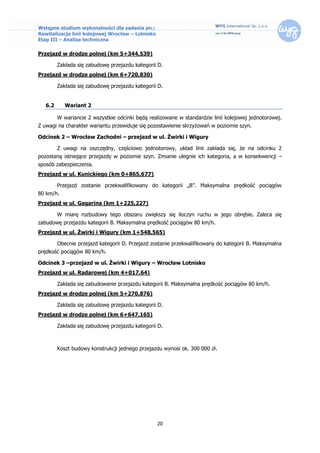 Wstępne studium wykonalności dla zadania pn.:
Rewitalizacja linii kolejowej Wrocław – Lotnisko
Etap III – Analiza techniczna

Przejazd w drodze polnej (km 5+344,539)

         Zakłada się zabudowę przejazdu kategorii D.
Przejazd w drodze polnej (km 6+720,830)

         Zakłada się zabudowę przejazdu kategorii D.


   6.2      Wariant 2

         W wariancie 2 wszystkie odcinki będą realizowane w standardzie linii kolejowej jednotorowej.
Z uwagi na charakter wariantu przewiduje się pozostawienie skrzyżowań w poziomie szyn.

Odcinek 2 – Wrocław Zachodni – przejazd w ul. Żwirki i Wigury

         Z uwagi na oszczędny, częściowo jednotorowy, układ linii zakłada się, że na odcinku 2
pozostaną istniejące przejazdy w poziomie szyn. Zmianie ulegnie ich kategoria, a w konsekwencji –
sposób zabezpieczenia.
Przejazd w ul. Kunickiego (km 0+865,677)

         Przejazd zostanie przekwalifikowany do kategorii „B”. Maksymalna prędkość pociągów
80 km/h.
Przejazd w ul. Gagarina (km 1+225,227)

         W miarę rozbudowy tego obszaru zwiększy się iloczyn ruchu w jego obrębie. Zaleca się
zabudowę przejazdu kategorii B. Maksymalna prędkość pociągów 80 km/h.
Przejazd w ul. Żwirki i Wigury (km 1+548,565)

         Obecnie przejazd kategorii D. Przejazd zostanie przekwalifikowany do kategorii B. Maksymalna
prędkość pociągów 80 km/h.

Odcinek 3 –przejazd w ul. Żwirki i Wigury – Wrocław Lotnisko
Przejazd w ul. Radarowej (km 4+017,64)

         Zakłada się zabudowanie przejazdu kategorii B. Maksymalna prędkość pociągów 80 km/h.
Przejazd w drodze polnej (km 5+270,876)

         Zakłada się zabudowę przejazdu kategorii D.
Przejazd w drodze polnej (km 6+647,165)

         Zakłada się zabudowę przejazdu kategorii D.



         Koszt budowy konstrukcji jednego przejazdu wynosi ok. 300 000 zł.




                                                   20
 