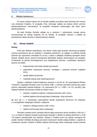 Wstępne studium wykonalności dla zadania pn.:
Rewitalizacja linii kolejowej Wrocław – Lotnisko
Etap III – Analiza techniczna


8     Obiekty kubaturowe

          W ramach zadania budowy linii do lotniska zakłada się budowę stacji końcowej Port Lotniczy
oraz przystanek Krzeptów. W przypadku Portu Lotniczego zakłada się budowę dwóch peronów
jednokrawędziowych kierunkowych. W przypadku Krzeptowa wystarczający jest jeden peron
jednokrawędziowy.

          Na stacji Wrocław Zachodni zakłada się w wariancie 1 wybudowanie nowego peronu
przeznaczonego do obsługi wyłącznie linii do lotniska. W przypadku wariantu 2 zakłada się
pozostawienie układu peronów w dotychczasowym układzie.


    8.1      Perony i budynki

Perony

          Peron jest obiektem budowlanym, przy którym wzdłuż jego krawędzi zatrzymują się pojazdy
szynowe przeznaczony jest do wsiadania i wysiadania podróżnych. Ze względu na pełnioną funkcję
powinien być usytuowany równolegle do osi toru, a także w odległości określonej wymogami skrajni
budowli. Długość peronu powinna przynajmniej odpowiadać długości zatrzymujących się pociągów.
W zależności od potrzeb technologicznych przy projektowaniu peronów i przystanków osobowych
powinno się ustalić:

                 liczbę peronów oraz liczbę krawędzi peronowych,

                 odpowiednie usytuowanie peronów, wynikające z położenia peronów względem
                  torów,

                 sposób dojścia do peronów,

                 możliwość obsługi osób niepełnosprawnych.

          Zgodnie z podziałem budowli kolejowych zawartym w §4 pkt 2a i 2b rozporządzenia Ministra
Transportu i Gospodarki Morskiej z dnia 10 września 1998 r. w sprawie warunków technicznych, jakim
powinny odpowiadać budowle kolejowe i ich usytuowanie (Dz. U. z 1998 r., Nr 151, poz.987), jako
kolejowe budowle towarzyszące określa się między innymi:

                 budowle i urządzenia związane z obsługą przewozów osób i rzeczy,

                 budowle zaplecza technicznego taboru kolejowego i dróg szynowych,

§8 ust.2 pkt 2 i 3 cytowanego rozporządzenia określa wyposażenie techniczne linii kolejowej,
a w szczególności następujące budowle i urządzenia:

                 związane z obsługą przewozu osób i rzeczy,

                 zaplecza technicznego taboru kolejowego.

          Minimalne rozstawy torów, pomiędzy którymi będą usytuowane perony określono w §45 ust. 2
i 3, a w Dziale VI Kolejowe budowle towarzyszące Rozdziale 1 Obiekty do obsługi podróżnych w § 98
i 99 opisano charakterystyki tych obiektów. Rozdział 2 Przejścia przez tory opisuje wymagania dla
przejść. Rozdział 3 Obiekty dla obsługi przewozów towarowych określa rodzaje obiektów i urządzeń do
przeładunku towarów. Rozdział 4 Obiekty zaplecza technicznego taboru kolejowego omawia potrzeby


                                                   22
 