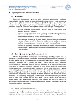 Wstępne studium wykonalności dla zadania pn.:
Rewitalizacja linii kolejowej Wrocław – Lotnisko
Etap III – Analiza techniczna


9     Systemy sterowania i kierowania ruchem

    9.1      Wymagania

          Zapewnienie bezpiecznego i sprawnego ruchu z zakładaną częstotliwością i prędkością
maksymalną 120 km/h, bez względu na kategorię linii po której ona przebiega, wymaga zastosowania
odpowiednich urządzeń sterowania ruchem kolejowym (urządzeń srk) na posterunkach ruchu,
szlakach oraz na jednopoziomowych skrzyżowaniach linii kolejowej z drogami kołowymi (na
przejazdach kolejowych). Urządzenia te muszą zatem spełniać szereg wymagań, a w szczególności:

                   zapewnić wymagane bezpieczeństwo i płynność ruchu na posterunkach ruchu,
                    szlakach i przejazdach kolejowych;

                   zapewnić, wymaganą przepisami prawa, sygnalizację na semaforach i sygnalizatorach;

                   zapewnić bezpieczną obsługę bocznic i punktów ładunkowych;

                   być przyjazne w obsłudze dla personelu obsługi, odpowiedzialnego za prowadzenie
                    ruchu, a zwłaszcza umożliwiać sterowanie urządzeniami na określonym obszarze
                    z jednego miejsca z rejestracją wykonanych czynności i wydanych poleceń;

                   być łatwe w eksploatacji, o możliwie długich resursach między kolejnymi zabiegami
                    konserwacyjnymi i utrzymaniowymi, z sygnalizacją i rejestracją występujących usterek
                    i nieprawidłowości.


    9.2      Stan wyjściowy do wyposażenia w urządzenia srk

          Obecnie istniejące odcinki linii kolejowych wyposażone są w różne typy urządzeń srk – od
najprostszych urządzeń kluczowych z sygnalizacją kształtową (urządzenia zewnętrzne nastawiane są
ręcznie w terenie), poprzez urządzenia mechaniczne z sygnalizacją kształtową i świetlną (urządzenia
zewnętrzne        nastawiane   są   z     nastawni   za    pomocą    dźwigni   mechanicznych),     urządzenia
elektromechaniczne z sygnalizacją świetlną (zależności realizowane są na drodze mechanicznej lub
elektrycznej, a urządzenia zewnętrzne nastawiane są elektrycznie), urządzenia przekaźnikowe
(realizacja zależności i nastawianie urządzeń realizowane jest na drodze elektrycznej z pulpitu
nastawczego), po urządzenia przekaźnikowe z pulpitem komputerowym (zależności realizowane są na
drodze     elektrycznej,   natomiast      nastawianie     urządzeń   odbywa    się   za   pomocą   urządzenia
komputerowego). Prowadzenie ruchu pociągów na szlakach realizowane jest również według wielu
standardów – od najprostszego polegającego na telefonicznym zapowiadaniu pociągów (bez urządzeń
srk - na szlaku może znajdować się tylko jeden pociąg), poprzez półsamoczynną, mechaniczną
blokadę liniową, bądź przekaźnikową (na szlaku może znajdować się tylko jeden pociąg), po
samoczynną, przekaźnikową blokadę liniową (na szlaku pomiędzy kolejnymi posterunkami ruchu może
znajdować się więcej niż jeden pociąg).


    9.3      Zakres modernizacji urządzeń srk

          Przyjmując przyjęte w poprzednim punkcie założenia wyjściowe proponuje się wyposażyć
posterunki ruchu i szlaki w sterowane z jednego miejsca, komputerowe urządzenia srk, jako
rozwiązanie docelowe. Do stwierdzania niezajętości torów stacyjnych i szlakowych zastosowane


                                                          27
 